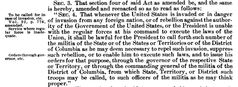 1908 Militia Act text from 35 Stat. 400:

"Sec. 3. That section four of said Act as amended be, and the same is hereby amended and reenacted so as to read as follows:

'Sec. 4. That whenever the United States is invaded or in danger of invasion from any foreign nation, or of rebellion against the authority of the Government of the United States, or the President is unable with the regular forces at his command to execute the laws of the Union, it shall be lawful for the President to call forth such number of the militia of the State or of the States or Territories or of the District of Columbia as he may deem necessary to repel such invasion, suppress such rebellion, or to enable him to execute such laws, and to issue his orders for that purpose, through the governor of the respective State or Territory, or through the commanding general of the militia of the District of Columbia, from which State, Territory, or District such troops may be called, to such officers of the militia as he may think proper."