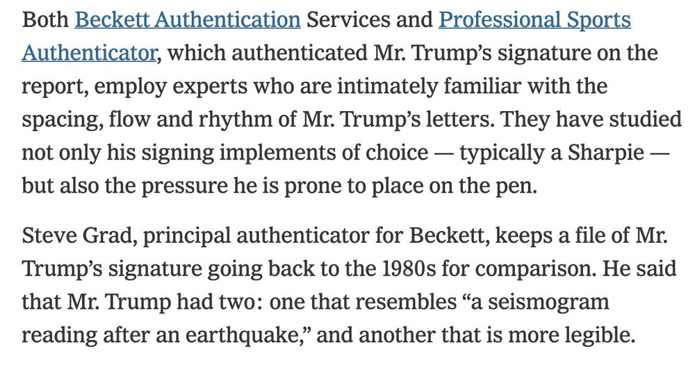 NYT Excerpt from February 2020 story:

"Steve Grad, principal authenticator for Beckett, keeps a file of Mr. Trump’s signature going back to the 1980s for comparison. He said that Mr. Trump had two: one that resembles 'a seismogram reading after an earthquake,' and another that is more legible."