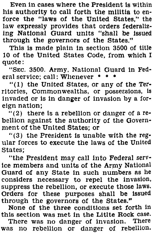 Excerpt from the Congressional Record, August 18, 1958, p. 18230:

"Even in cases where the President is within his authority to call forth the militia to enforce the 'laws of the United States,' the law expressly provides that orders federalizing National Guard units 'shall be issued through the governors of the States.'

"This is made plain in section 3500 of title 10 of the United States Code [the prior codification of 10 USC 12406], from which I quote: [Quoting the language of 10 USC 3500, which is materially identical to 10 USC 12406].

"None of the three conditions set forth in this section was met in the Little Rock case. There was no danger of invasion, there was no rebellion or danger of rebellion."