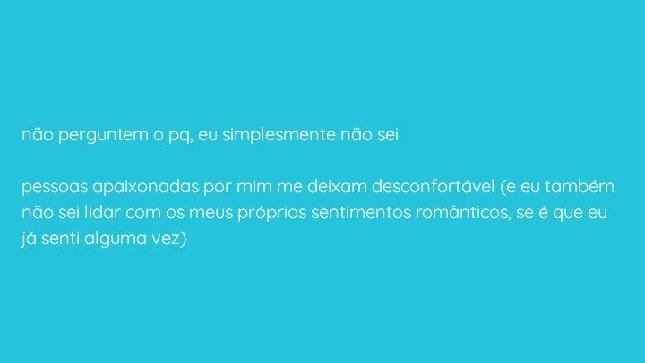 não perguntem o pq, eu simplesmente não sei

pessoas apaixonadas por mim me deixam desconfortável (e eu também não sei lidar com os meus próprios sentimentos românticos, se é que eu já senti alguma vez)