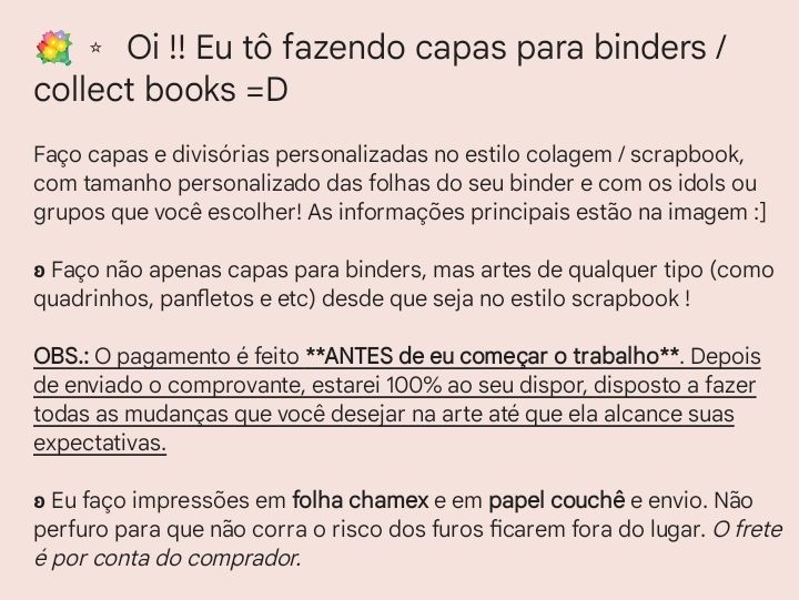 Texto que explica sobre a venda de designs, fundo rosa salmão. O texto diz:

"💐 ⭒  Oi !! Eu tô fazendo capas para binders / collect books =D

Faço capas e divisórias personalizadas no estilo colagem / scrapbook, com tamanho personalizado das folhas do seu binder e com os idols ou grupos que você escolher! As informações principais estão na imagem :]

ʚ Faço não apenas capas para binders, mas artes de qualquer tipo (como quadrinhos, panfletos e etc) desde que seja no estilo scrapbook !

OBS.: O pagamento é feito **ANTES de eu começar o trabalho**. Depois de enviado o comprovante, estarei 100% ao seu dispor, disposto a fazer todas as mudanças que você desejar na arte até que ela alcance suas expectativas.

ʚ Eu faço impressões em folha chamex e em papel couchê e envio. Não perfuro para que não corra o risco dos furos ficarem fora do lugar. O frete é por conta do comprador."