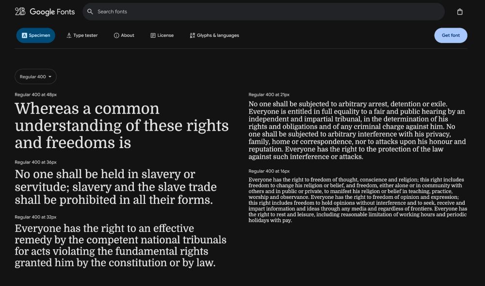Regular 400 at 48px
Whereas a common understanding of these rights and freedoms is
Regular 400 at 36px
No one shall be held in slavery or servitude; slavery and the slave trade shall be prohibited in all their forms.
Regular 400 at 32px
Everyone has the right to an effective remedy by the competent national tribunals for acts violating the fundamental rights granted him by the constitution or by law.
Get font
Regular 400 at 21px
No one shall be subjected to arbitrary arrest, detention or exile.
Everyone is entitled in full equality to a fair and public hearing by an independent and impartial tribunal, in the determination of his rights and obligations and of any criminal charge against him. No one shall be subjected to arbitrary interference with his privacy, family, home or correspondence, nor to attacks upon his honour and reputation. Everyone has the right to the protection of the law against such interference or attacks.
Regular 400 at 16px
Everyone has the right to freedom of thought, conscience and religion; this right includes freedom to change his religion or belief, and freedom, either alone or in community with others and in public or private, to manifest his religion or belief in teaching, practice, worship and observance. Everyone has the right to freedom of opinion and expression; this right includes freedom to hold opinions without interference and to seek, receive and impart information and ideas through any media and regardless of frontiers. Everyone has the right to rest and leisure, including reasonable limitation of working hours and periodic holidays with pay.
