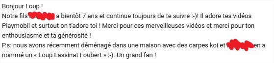 Notre fils XXX a bientôt 7 ans et continue toujours de te suivre :-)! Il adore tes vidéos Playmobil et surtout on t’adore toi ! Merci pour ces merveilleuses vidéos et merci pour ton enthousiasme et ta générosité !
P.s: nous avons récemment déménagé dans une maison avec des carpes koi et XXX en a nommé un « Loup Lassinat Foubert » :-). Un grand fan !