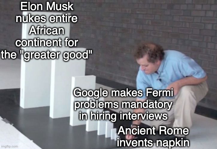 person standing in front of slabs which increse in size, arranged like standing dominos. They're about to tip the smallest slab which will start a chain reaction. The slabs are captioned, in ascending order:
- Ancient Rome invents napkin
- Google makes Fermi problems mandatory in hiring interviews
- Elon Musk nukes entire African continent for the "greater good"