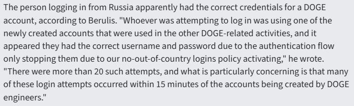 The person logging in from Russia apparently had the correct credentials for a DOGE account, according to Berulis. "Whoever was attempting to log in was using one of the newly created accounts that were used in the other DOGE-related activities, and it appeared they had the correct username and password due to the authentication flow only stopping them due to our no-out-of-country logins policy activating," he wrote.
"There were more than 20 such attempts, and what is particularly concerning is that many of these login attempts occurred within 15 minutes of the accounts being created by DOGE