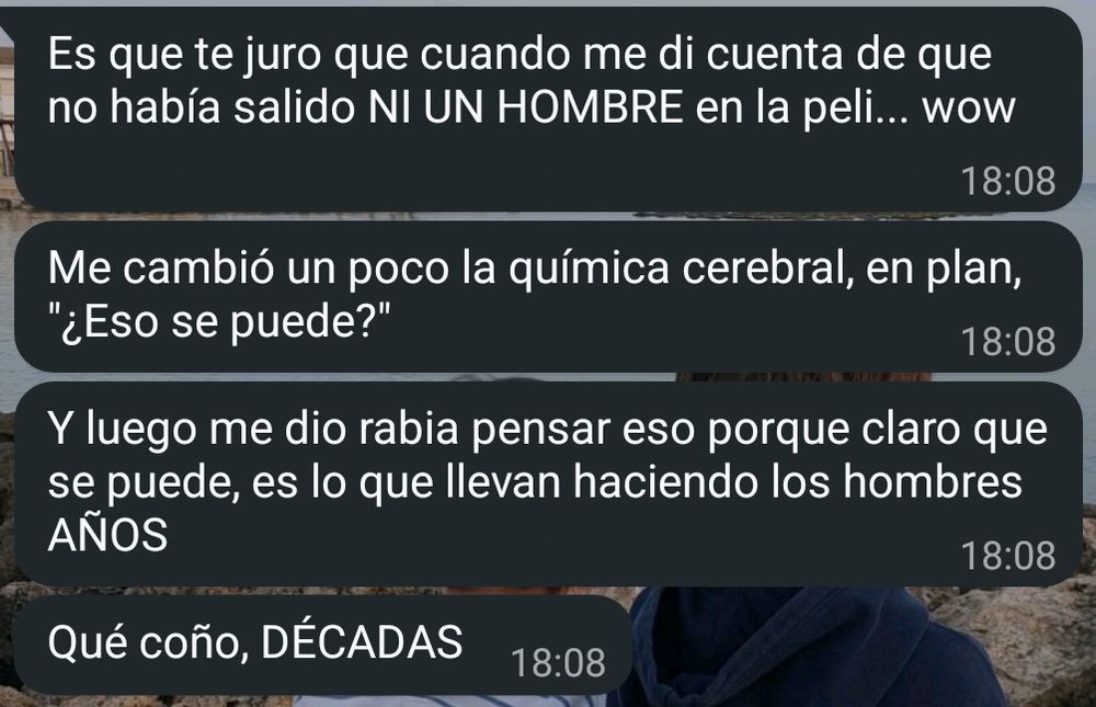 mensajes recibidos en WhatsApp:

[18:08] Es que te juro que cuando me di cuenta de que no había salido NI UN HOMBRE en la peli... wow
[18:08] Me cambió un poco la química cerebral, en plan, "¿Eso se puede?"
[18:08] Y luego me dio rabia pensar eso porque claro que se puede, es lo que llevan haciendo los hombres AÑOS
[18:08] Qué coño, DÉCADAS