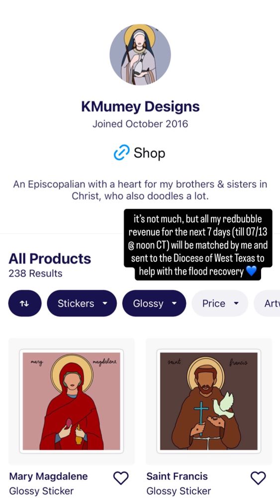 a screenshot of the KMumey Designs Redbubble shop page with two icons (one of Mary Magdalene & one of Saint Francis) with a text bubble that reads “it’s not much, but all my redbubble revenue for the next seven days (till 07/13 @ noon CT) will be matched by me and sent to the Diocese of West Texas to help with the flood recovery”.