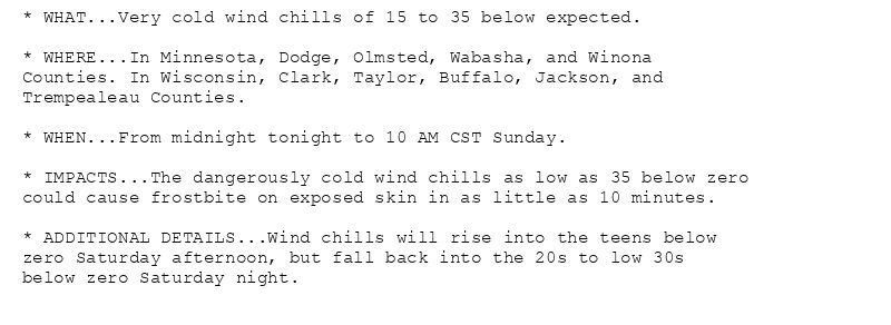 * WHAT...Very cold wind chills of 15 to 35 below expected.

* WHERE...In Minnesota, Dodge, Olmsted, Wabasha, and Winona
Counties. In Wisconsin, Clark, Taylor, Buffalo, Jackson, and
Trempealeau Counties.

* WHEN...From midnight tonight to 10 AM CST Sunday.

* IMPACTS...The dangerously cold wind chills as low as 35 below zero
could cause frostbite on exposed skin in as little as 10 minutes.

* ADDITIONAL DETAILS...Wind chills will rise into the teens below
zero Saturday afternoon, but fall back into the 20s to low 30s
below zero Saturday night.
