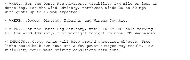 * WHAT...For the Dense Fog Advisory, visibility 1/4 mile or less in
dense fog. For the Wind Advisory, northwest winds 20 to 30 mph
with gusts up to 45 mph expected.

* WHERE...Dodge, Olmsted, Wabasha, and Winona Counties.

* WHEN...For the Dense Fog Advisory, until 10 AM CST this morning.
For the Wind Advisory, from midnight tonight to noon CST Wednesday.

* IMPACTS...Gusty winds will blow around unsecured objects. Tree
limbs could be blown down and a few power outages may result. Low
visibility could make driving conditions hazardous.