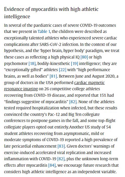 Evidence of myocarditis with high athletic
intelligence
In several of the paediatric cases of severe COVID-19 outcomes
that we present in Table 1, the children were described as
exceptionally talented athletes who experienced severe cardiac
complications after SARS-CoV-2 infection. In the context of our
hypothesis, and the 'hyper brain, hyper body' paradigm, we treat
these cases as reflecting a high physical IQ [80] or high
psychomotor [18], bodily-kinesthetic [ 19] intelligence; they are
"exceptionally gifted" athletes [22] with "high performance
brains, as well as bodies" [81]. Between June and August 2020, a
group of doctors in the USA performed cardiac magnetic
resonance imaging on 26 competitive college athletes
recovering from COVID-19 disease, and reported that 15% had
"findings suggestive of myocarditis" [82]. None of the athletes
tested required hospitalization when infected, but these results
convinced the country's Pac-12 and Big Ten collegiate
conferences to postpone games 