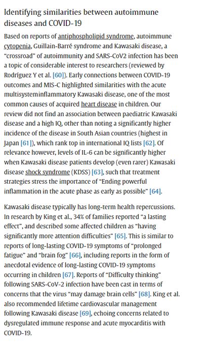 dentifying similarities between autoimmune
diseases and COVID-19
Based on reports of antiphospholipid syndrome, autoimmune
cytopenia, Guillain-Barré syndrome and Kawasaki disease, a
"crossroad" of autoimmunity and SARS-CoV2 infection has been
a topic of considerable interest to researchers (reviewed by
Rodríguez Y et al. [60]). Early connections between COVID-19
outcomes and MIS-C highlighted similarities with the acute
multisysteminflammatory Kawasaki disease, one of the most
common causes of acquired heart disease in children. Our
review did not find an association between paediatric Kawasaki
disease and a high IQ, other than noting a significantly higher
incidence of the disease in South Asian countries (highest in
Japan [61]), which rank top in international IQ lists [62]. Of
relevance however, levels of IL-6 can be significantly higher
when Kawasaki disease patients develop (even rarer) Kawasaki
disease shock syndrome (KDSS) [63], such that treatment
strategies stress the importa