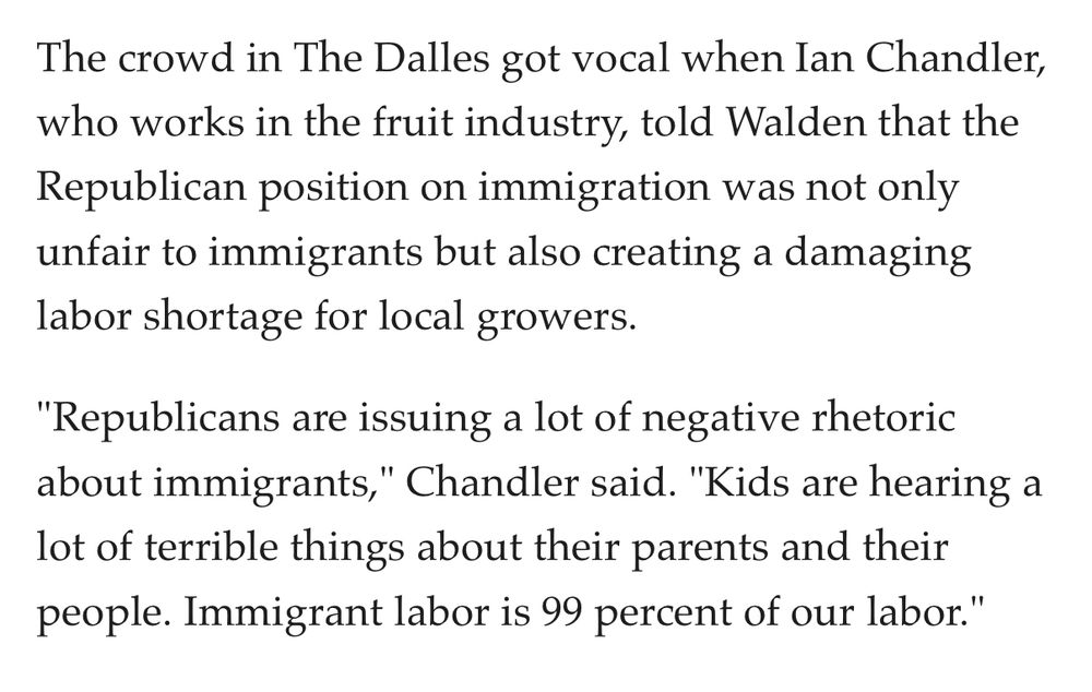 Screenshot from the April 13, 2017 OregonLive article titled “Greg Walden holds town halls in Hood River, The Dalles, John Day.” The excerpt quotes Ian Chandler, a fruit industry worker, speaking at a town hall in The Dalles. Chandler tells Representative Greg Walden that the Republican position on immigration is unfair to immigrants and is causing a damaging labor shortage for local growers. He adds, “Republicans are issuing a lot of negative rhetoric about immigrants. Kids are hearing a lot of terrible things about their parents and their people. Immigrant labor is 99 percent of our labor.”

https://www.oregonlive.com/politics/2017/04/greg_walden_holds_town_halls_i.html