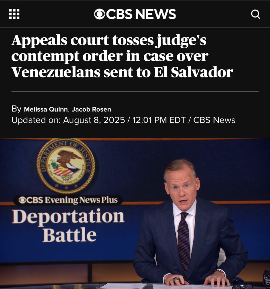 Screenshot of a CBS News article headlined “Appeals court tosses judge’s contempt order in case over Venezuelans sent to El Salvador,” by Melissa Quinn and Jacob Rosen, updated August 8, 2025, at 12:01 PM EDT. Below the headline is an image from CBS Evening News Plus showing anchor John Dickerson seated at the news desk, with a background graphic featuring the U.S. Department of Justice seal and the words “Deportation Battle.”

https://www.cbsnews.com/news/appeals-court-contempt-order-venezuelans-el-salvador/