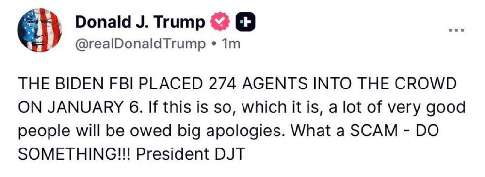 Donald J. Trump on Truth Social: 

THE BIDEN FBI PLACED 274 AGENTS INTO THE CROWD ON JANUARY 6. If this is so, which it is, a lot of very good people will be owed big apologies. What a SCAM - DO SOMETHING!!! President DJT