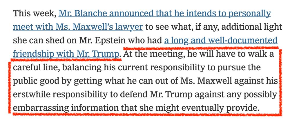 "he will have to walk a careful line, balancing his current responsibility to pursue the public good by getting what he can out of Ms. Maxwell against his erstwhile responsibility to defend Mr. Trump against any possibly embarrassing information that she might eventually provide."