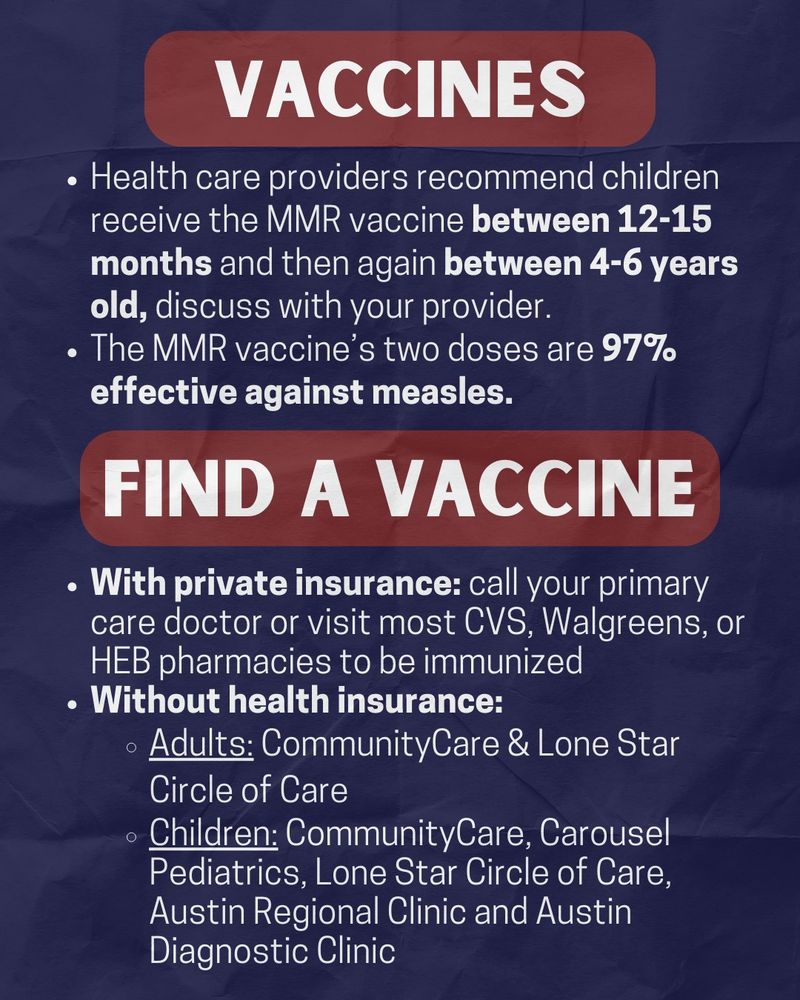 On a navy background, the title reads "vaccines" in white text with a maroon highlight. the white text below the title reads "Health care providers recommend children receive the MMR vaccine between 12-15 months and then again between 4-6 years old, discuss with your provider. The MMR vaccine’s two doses are 97% effective against measles." There's another title in white text with a maroon highlight that reads "FInd a vaccine" the text below this title reads "With private insurance: call your primary care doctor or visit most CVS, Walgreens, or HEB pharmacies to be immunized Without health insurance: Adults: CommunityCare & Lone Star Circle of Care Children: CommunityCare, Carousel Pediatrics, Lone Star Circle of Care, Austin Regional Clinic and Austin Diagnostic Clinic" 