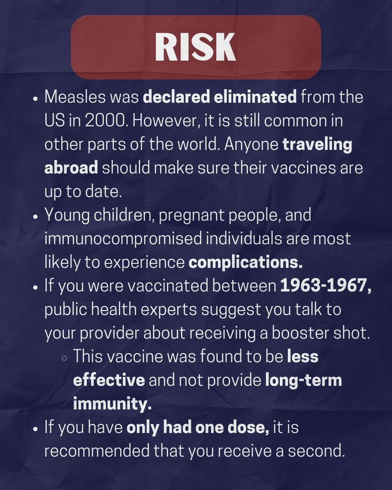 On a navy background, the title reads "risk" in white text with a maroon highlight. the white text below the title reads "Measles was declared eliminated from the US in 2000. However, it is still common in other parts of the world. Anyone traveling abroad should make sure their vaccines are up to date. Young children, pregnant people, and immunocompromised individuals are most likely to experience complications. If you were vaccinated between 1963-1967, public health experts suggest you talk to your provider about receiving a booster shot. This vaccine was found to be less effective and not provide long-term immunity. If you have only had one dose, it is recommended that you receive a second."