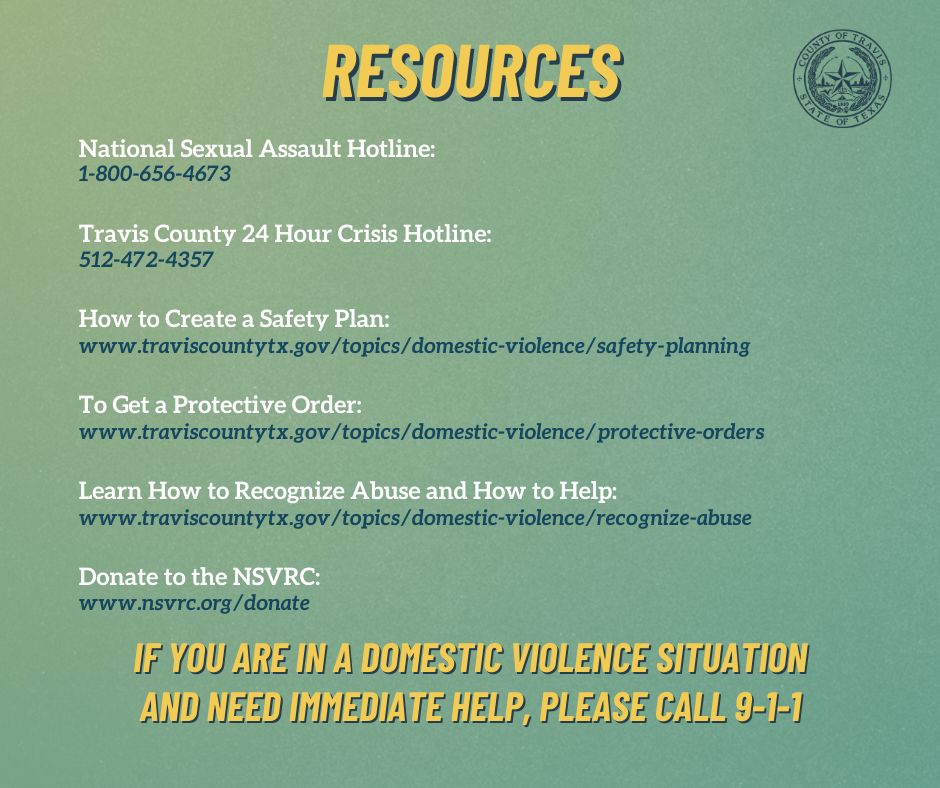 On a green backround, the title is yellow and reads "resources." Below the title is white and dark blue text that reads "National Sexual Assault Hotline:
1-800-656-4673
Travis County 24 Hour Crisis Hotline:
512-472-4357
How to Create a Safety Plan:
www.traviscountytx.gov/topics/domestic-violence/safety-planning
To Get a Protective Order:
www.traviscountytx.gov/topics/domestic-violence/protective-orders
Learn How to Recognize Abuse and How to Help:
www.traviscountytx.gov/topics/domestic-violence/recognize-abuse
Donate to the NSVRC:
www.nsvrc.org/donate" 
At the bottom of the image, yellow text reads "if you are in a domestic violence situation and need immediate help, please call 9-1-1." 