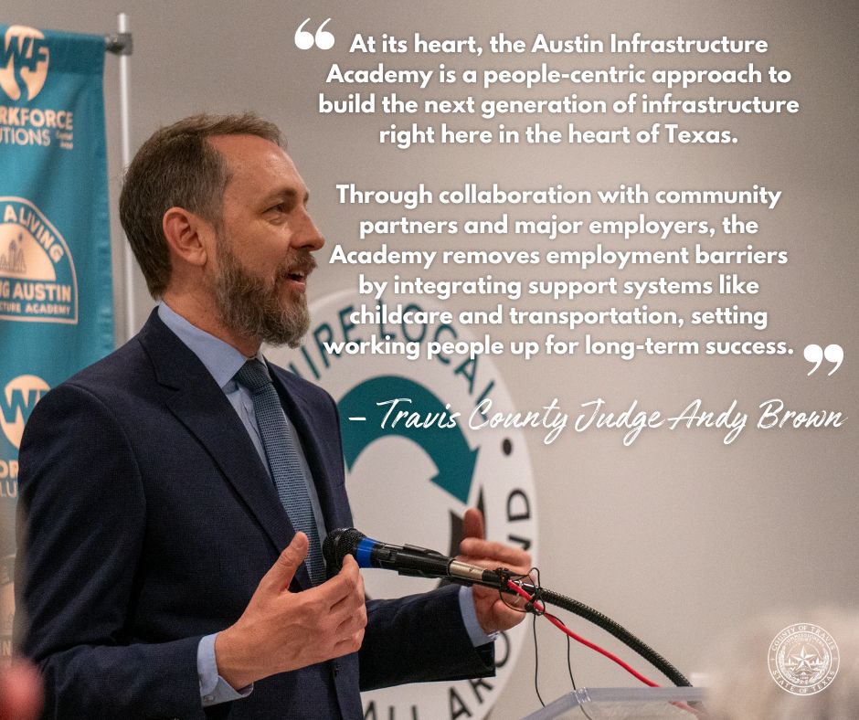 Photo of judge brown speaking, white text on image is a quote by him that reads "At its heart, the Austin Infrastructure Academy is a people-centric approach to build the next generation of infrastructure right here in the heart of Texas.
Through collaboration with community partners and major employers, the Academy removes employment barriers by integrating support systems like childcare and transportation, setting working people up for long-term success." 