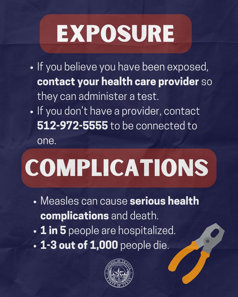 On a navy background, the title reads "exposure" in white text with a maroon highlight. the white text below the title reads "If you believe you have been exposed, contact your health care provider so they can administer a test. If you don’t have a provider, contact 512-972-5555 to be connected to one." There's another title in white text with a maroon highlight that reads "complications" the text below this title reads "Measles can cause serious health complications and death. 1 in 5 people are hospitalized. 1-3 out of 1,000 people die." there's cartoon pliers at the bottom. 
