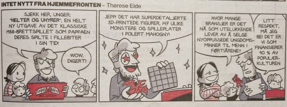 Tre-panels stripe av serien "Intet nytt fra hjemmefronten"

Panel 1: Pappa med resten av familien rundt seg står ved et bord og holder frem et brettspill. "Sjekk her, unger. 'Helter og uhyrer', en helt ny utgave av det klassiske 1988-brettspillet som pappaen deres spilte i fillebiter i sin tid!" En av ungene svarer: "Wow. Digert."

Panel 2: Han holder opp et brett og en stor drage-miniatyr mens han med stjerner i øynene sier: "Jepp, det har superdetaljerte 3D-printede figurer, 147 ulike monstre og spilleplater i polert mahogny!"

Panel 3: Mamma med armene i kryss (men smilende) kommenterer tørt: "Hvor mange bransjer er det nå som lever av å selge nyoppussede ungdomsminner til menn i førtiårene?". Pappaen svarer: "Litt respekt, må jeg be! Det er vi som finansierer 90 prosent av populærkulturen."