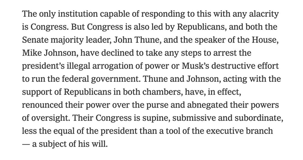 The only institution capable of responding to this with any alacrity is Congress. But Congress is also led by Republicans, and both the Senate majority leader, John Thune, and the speaker of the House, Mike Johnson, have declined to take any steps to arrest the president’s illegal arrogation of power or Musk’s destructive effort to run the federal government. Thune and Johnson, acting with the support of Republicans in both chambers, have, in effect, renounced their power over the purse and abnegated their powers of oversight. Their Congress is supine, submissive and subordinate, less the equal of the president than a tool of the executive branch — a subject of his will.