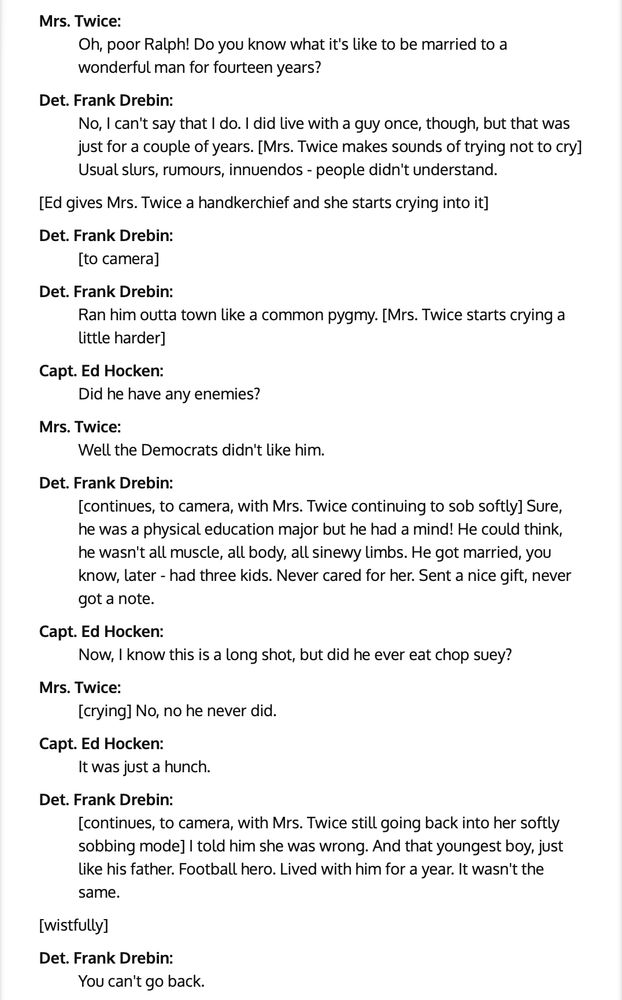 Mrs Twice: Oh, poor Ralph! Do you know what it's like to be married to a wonderful man for fourteen years?

Det. Frank Drebin:
No, I can't say that I do. I did live with a guy once, though, but that was just for a couple of years. [Mrs. Twice makes sounds of trying not to cry] Usual slurs, rumours, innuendos - people didn't understand.

[Ed gives Mrs. Twice a handkerchief and she starts crying into it]

Det. Frank Drebin:
[to camera]

Det. Frank Drebin:
Ran him outta town like a common pygmy. [Mrs. Twice starts crying a little harder]

Capt. Ed Hocken:
Did he have any enemies?

Mrs. Twice:
Well the Democrats didn't like him.

Det. Frank Drebin:
[continues, to camera, with Mrs. Twice continuing to sob softly] Sure, he was a physical education major but he had a mind! He could think, he wasn't all muscle, all body, all sinewy limbs. He got married, you know, later - had three kids. Never cared for her. Sent a nice gift, never got a note.

Capt. Ed Hocken:
Now, I know this is a long shot, but did he ever eat chop suey?

Mrs. Twice:
[crying] No, no he never did.

Capt. Ed Hocken:
It was just a hunch.

Det. Frank Drebin:
[continues, to camera, with Mrs. Twice still going back into her softly sobbing mode] I told him she was wrong. And that youngest boy, just like his father. Football hero. Lived with him for a year. It wasn't the same.

[wistfully]

Det. Frank Drebin:
You can't go back.