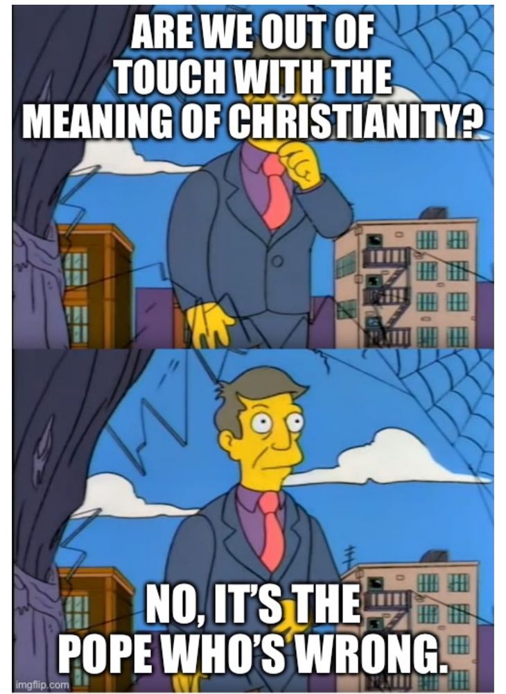 Skinner meme:

ARE WE OUT OF TOUCH WITH THE MEANING OF CHRISTIANITY?

NO, IT'S THE POPE WHO'S WRONG.*
