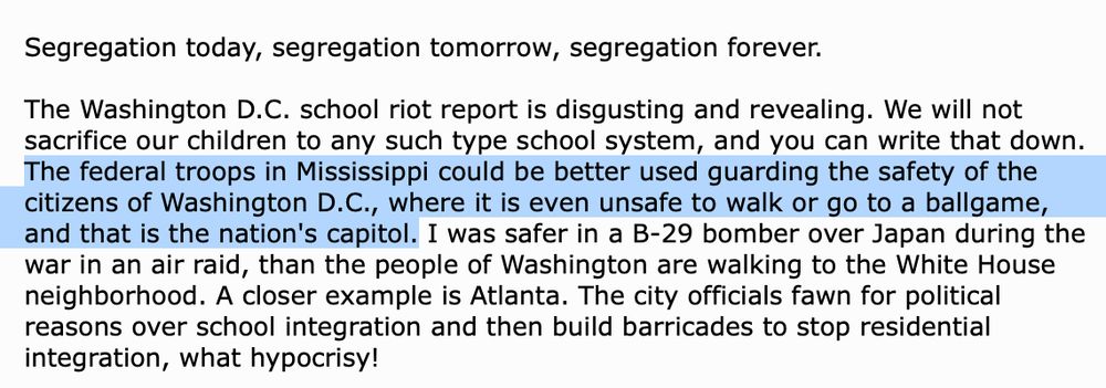 Segregation today, segregation tomorrow, segregation forever.

The Washington D.C. school riot report is disgusting and revealing. We will not sacrifice our children to any such type school system, and you can write that down. The federal troops in Mississippi could be better used guarding the safety of the citizens of Washington D.C., where it is even unsafe to walk or go to a ballgame, and that is the nation's capitol. I was safer in a B-29 bomber over Japan during the war in an air raid, than the people of Washington are walking to the White House neighborhood. A closer example is Atlanta. The city officials fawn for political reasons over school integration and then build barricades to stop residential integration, what hypocrisy!