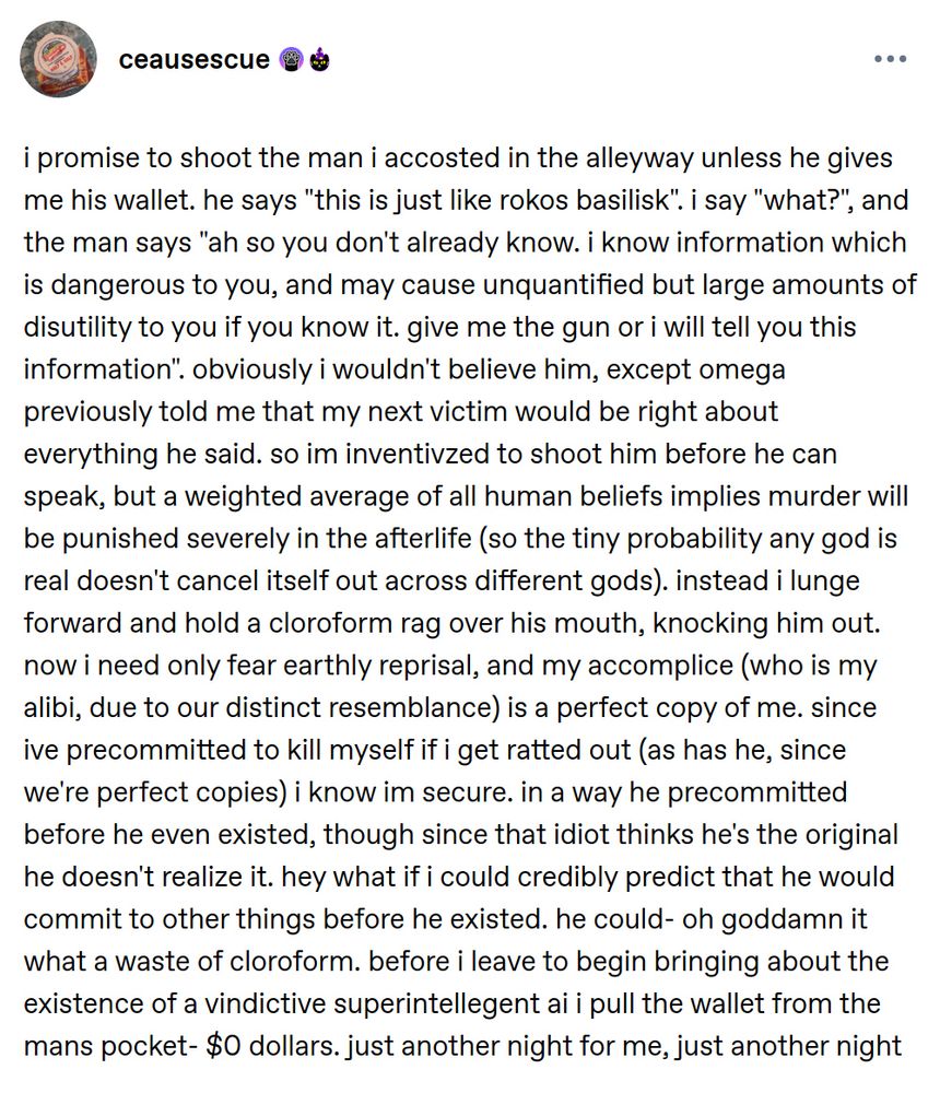 Tumblr post: i promise to shoot the man i accosted in the alleyway unless he gives me his wallet. he says "this is just like rokos basilisk". i say "what?", and the man says "ah so you don't already know. i know information which is dangerous to you, and may cause unquantified but large amounts of disutility to you if you know it. give me the gun or i will tell you this information". obviously i wouldn't believe him, except omega previously told me that my next victim would be right about everything he said. so im inventivzed to shoot him before he can speak, but a weighted average of all human beliefs implies murder will be punished severely in the afterlife (so the tiny probability any god is real doesn't cancel itself out across different gods). instead i lunge forward and hold a cloroform rag over his mouth, knocking him out. now i need only fear earthly reprisal, and my accomplice (who is my alibi, due to our distinct resemblance) is a perfect copy of me. since ive precommitted to kill myself if i get ratted out (as has he, since we're perfect copies) i know im secure. in a way he precommitted before he even existed, though since that idiot thinks he's the original he doesn't realize it. hey what if i could credibly predict that he would commit to other things before he existed. he could- oh goddamn it what a waste of cloroform. before i leave to begin bringing about the existence of a vindictive superintellegent ai i pull the wallet from the mans pocket- $0 dollars. just another night for me, just another night
