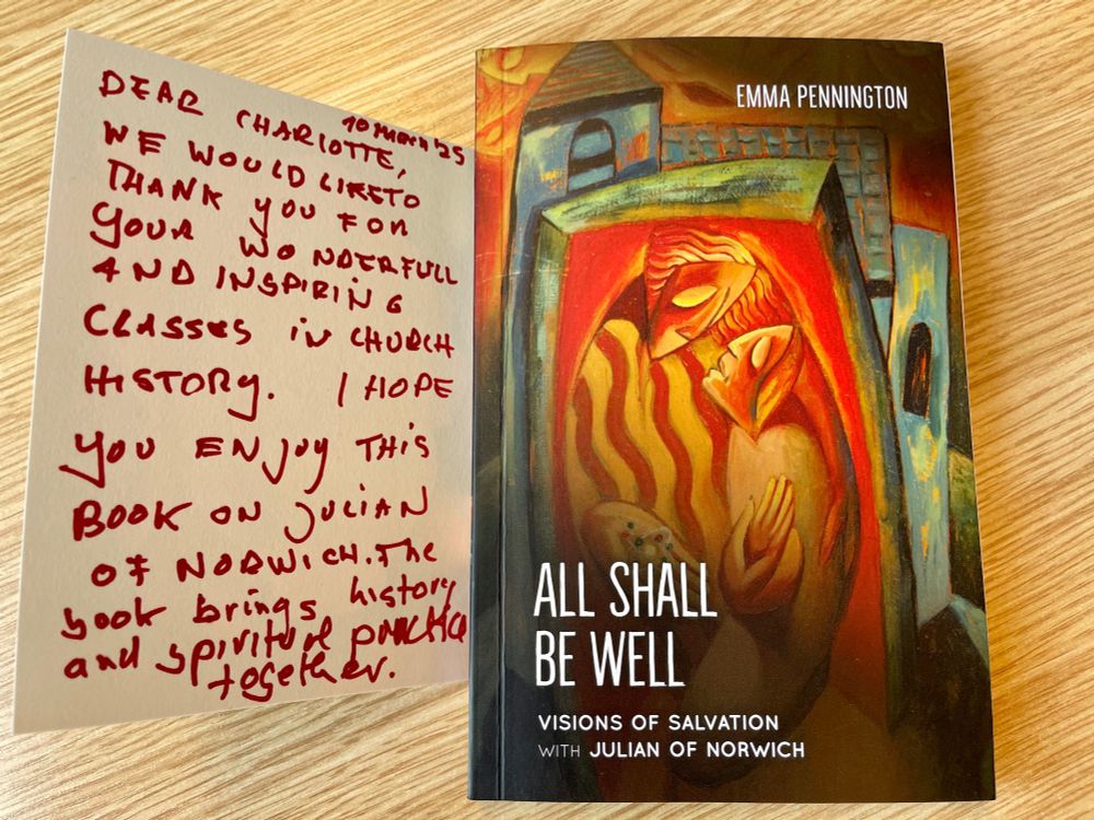 A card saying “Dear Charlotte, Thank you so much for your wonderful and inspiring classes in church history. I hope you enjoy this book on Julian of Norwich. The book brings history and spiritual practice together.” Also a book, ‘All Shall be Well: Visions of Julian of Norwich’ by Emma Pennington.