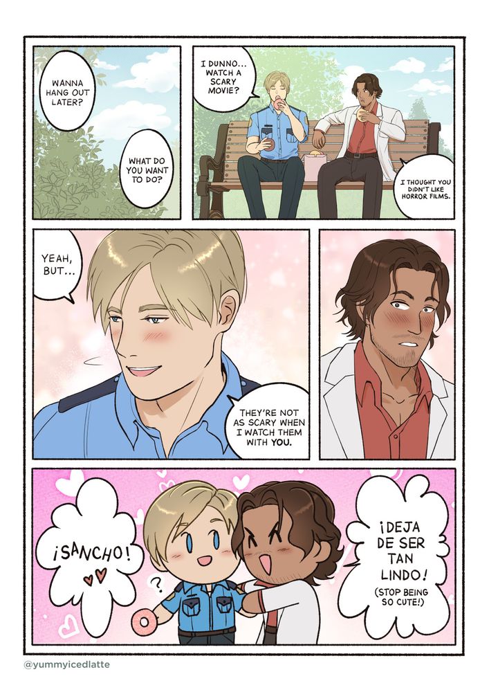 Panel 1: An image of some trees overhead and the sky during a sunny afternoon.
Leon: Wanna hang out later?
Luis: What do you want to do?

Panel 2: Leon and Luis are in a park sitting on a bench eating the doughnuts Luis purchased.
Leon: I dunno...watch a scary movie?
Luis: I thought you didn't like horror films. 

Panel 3: Leon is blushing.
Leon: Yeah, but...they're not as scary when I watch them with you.

Panel 4: Luis is blushing.

Panel 5: A chibi image of Luis embracing Leon merrily.
Luis: ¡Sancho! ¡Deja de ser tan lindo! (Stop being so cute!)