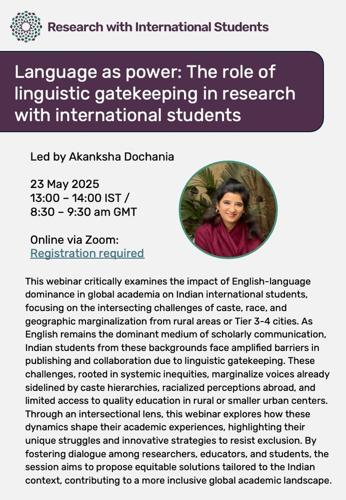 This webinar critically examines the impact of English-language dominance in global academia on Indian international students, focusing on the intersecting challenges of caste, race, and geographic marginalization from rural areas or Tier 3-4 cities. As English remains the dominant medium of scholarly communication, Indian students from these backgrounds face amplified barriers in publishing and collaboration due to linguistic gatekeeping. These challenges, rooted in systemic inequities, marginalize voices already sidelined by caste hierarchies, racialized perceptions abroad, and limited access to quality education in rural or smaller urban centers. Through an intersectional lens, this webinar explores how these dynamics shape their academic experiences, highlighting their unique struggles and innovative strategies to resist exclusion. By fostering dialogue among researchers, educators, and students, the session aims to propose equitable solutions tailored to the Indian context, contributing to a more inclusive global academic landscape.