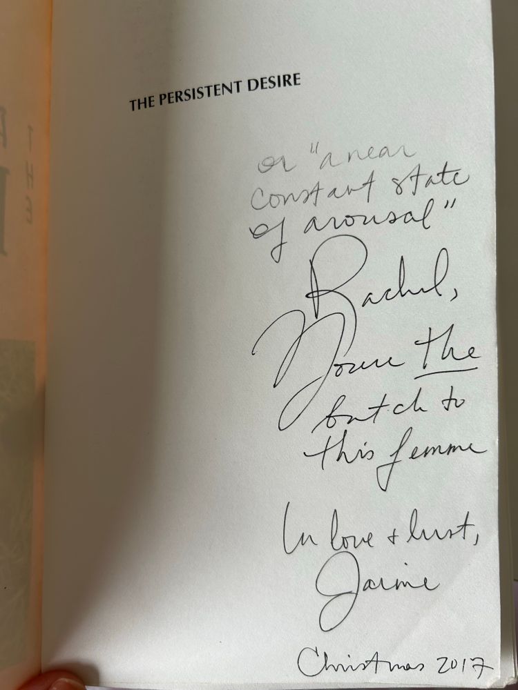 The first page of the book The Persistent Desire, with a dedication that says: 

The Persistent Desire or a “near state of constant arousal”. Rachel, you’re the butch to this femme. In love and lust, Jaime. Christmas 2017