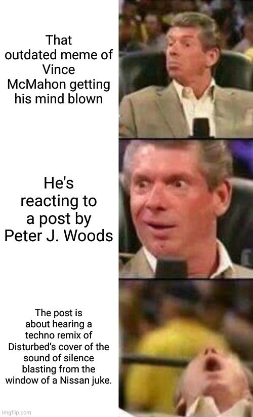 The Vinc McMahon mind-blowing meme with the following text:

1. That outdated meme of Vince McMahon getting his mind blown.

2. He's reacting to a post by Peter J. Woods.

3. The post is about hearing a techno remix of Disturbed’s cover of the sound of silence blasting from the window of a Nissan juke.