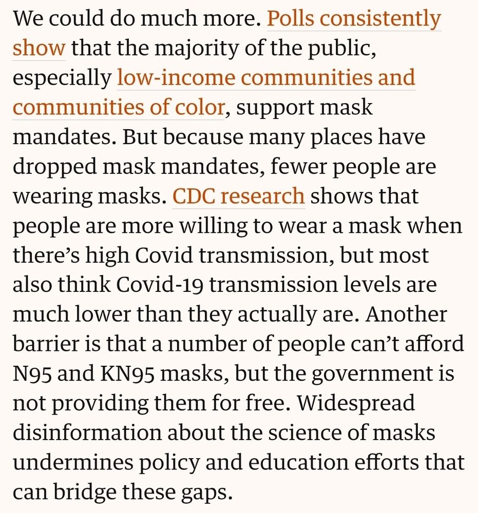 We could do much more. Polls consistently show that the majority of the public, especially low-income communities and communities of color, support mask mandates. But because many places have dropped mask mandates, fewer people are wearing masks. CDC research shows that people are more willing to wear a mask when there’s high Covid transmission, but most also think Covid-19 transmission levels are much lower than they actually are. Another barrier is that a number of people can’t afford N95 and KN95 masks, but the government is not providing them for free. Widespread disinformation about the science of masks undermines policy and education efforts that can bridge these gaps.