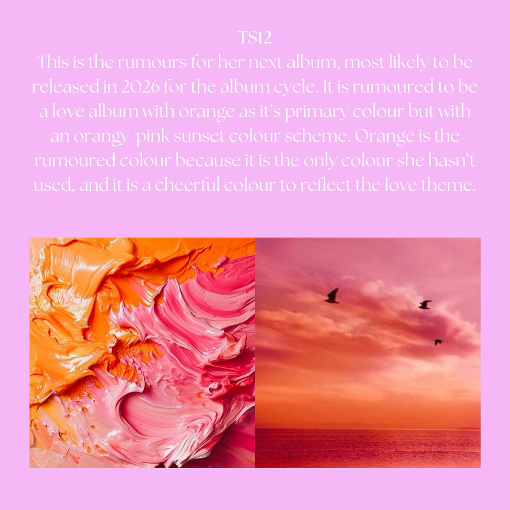 TS12: This is the rumours for her next album, most likely to be released in 2026 for the album cycle. It is rumoured to be a love album with orange as it's primary colour but with an orangy-pink sunset colour scheme. Orange is the rumoured colour because it is the only colour she hasn't used, and it is a cheerful colour to reflect the love theme.