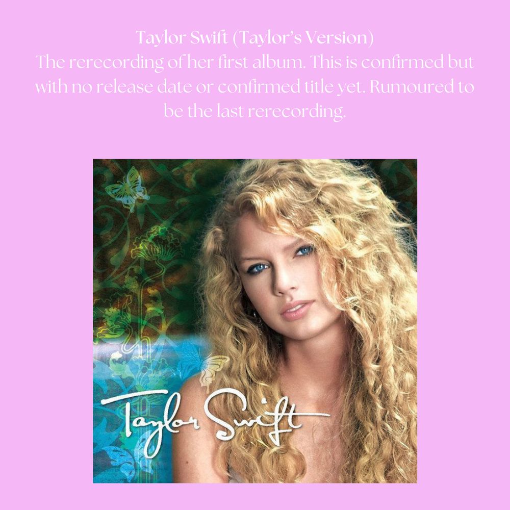 Taylor Swift (Taylor's Version): The rerecording of her first album. This is confirmed but with no release date or confirmed title yet. Rumoured to be the last rerecording.