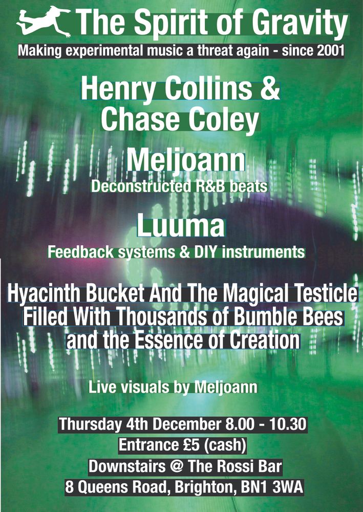 Gig poster, with right green lights and purple abstract shapes in the background. Text reads:
The Spirit of Gravity
Making experimental music a threat again - since 2001
Henry Collins & Chase coley
Melpann
Deconstructed R&b beats
Luuma
Feedback systems & DIY instruments
Hyacinth Bucket And The Magical Testicle Filled With Thousands of Bumble Bees nand the Essence of creation
Live visuals by Meljoann
Thursday 4th December 8.00 - 10.30
Entrance £5 (cash)
Downstairs @
The Rossi Bar
8 Queens Road, Brighton, BN1 3WA