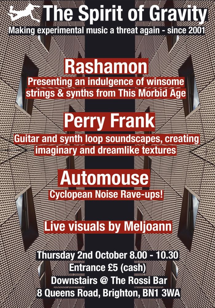 Gig poster, abstract background looks like a building seen from below, mirrored to left and right. 

Text reads:

The Spirit of Gravity
Making experimental music a threat again - since 2001

Rashamon
Presenting an indulgence of winsome strings & synths from This Morbid Age

Perry Frank
Guitar and synth loop soundscapes, creating imaginary and dreamlike textures

Automouse
Cyclopean Noise Rave-ups

Live visuals by Meljoann

Thursday 2nd October 8.00 - 10.30

Entrance £5 (cash)

Downstairs @ The Rossi Bar
8 Queens Road, Brighton, BN1 3WÄ