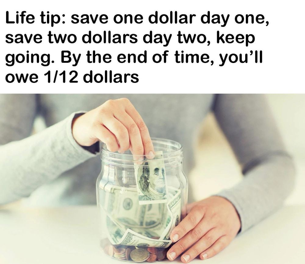 Image of a woman putting a dollar bill into a jar. 

Life tip: save one dollar day one, save two dollars day two, keep going. By the end of time, you'll owe 1/12 dollars