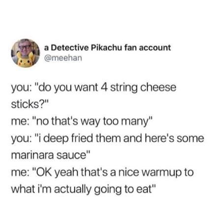 Tweet from

a Detective Pikachu fan account
@meehan

you: "do you want 4 string cheese sticks?"
me: "no that's way too many"
you: "i deep fried them and here's some marinara sauce"
me: "OK yeah that's a nice warmup to what i'm actually going to eat"