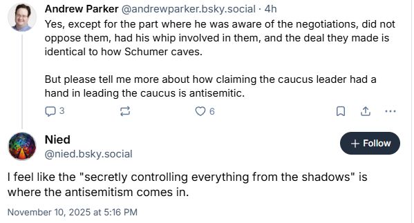 Post from me: "Yes, except for the part where he was aware of the negotiations, did not oppose them, had his whip involved in them, and the deal they made is identical to how Schumer caves. But please tell me more about how claiming the caucus leader had a hand in leading the caucus is antisemitic."

Post from Nied: "I feel like the 'secretly controlling everything from the shadows' is where the antisemitism comes in"