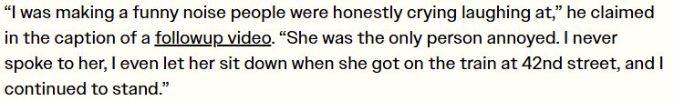 “I was making a funny noise people were honestly crying laughing at,” he claimed in the caption of a followup video. “She was the only person annoyed. I never spoke to her, I even let her sit down when she got on the train at 42nd street, and I continued to stand.”