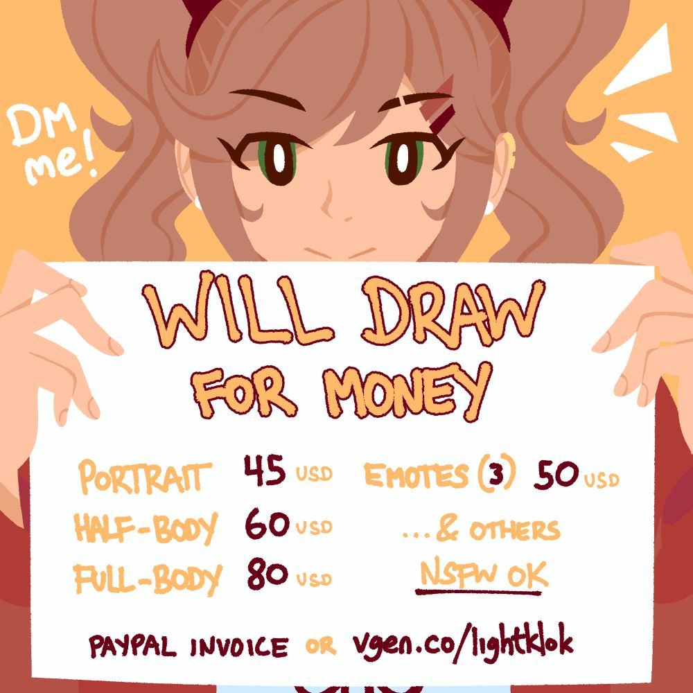Will Draw For Money

Portrait: 45 USD, Half-Body: 60 USD, Full-Body: 80 USD, Emotes (3): 50 USD ... & More (NSFW OK)

PayPal invoice or vgen.co/lightklok