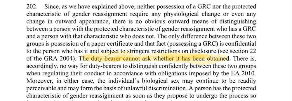 Supreme court 

202. Since, as we have explained above, neither possession of a GRC nor the protected 
characteristic of gender reassignment require any physiological change or even any 
change in outward appearance, there is no obvious outward means of distinguishing
between a person with the protected characteristic of gender reassignment who has a GRC 
and a person with that characteristic who does not. The only difference between these two 
groups is possession of a paper certificate and that fact (possessing a GRC) is confidential 
to the person who has it and subject to stringent restrictions on disclosure (see section 22 
of the GRA 2004). The duty-bearer cannot ask whether it has been obtained. There is, 
accordingly, no way for duty-bearers to distinguish confidently between these two groups 
when regulating their conduct in accordance with obligations imposed by the EA 2010.
Moreover, in either case, the individual’s biological sex may continue to be readily 
perceivable and may form the basis of unlawful discrimination. A person has the protected 
characteristic of gender reassignment as soon as they propose to undergo the process so 
it may be that at that stage there is no change in outward appearance.
