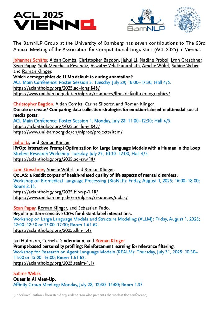Johannes Schäfer, Aidan Combs, Christopher Bagdon, Jiahui Li, Nadine Probol, Lynn Greschner,
Sean Papay, Yarik Menchaca Resendiz, Aswathy Velutharambath, Amelie Wührl, Sabine Weber,
and Roman Klinger.
Which demographics do LLMs default to during annotation?
ACL Main Conference: Poster Session 3, Tuesday, July 29; 16:00–17:30; Hall 4/5.
https://aclanthology.org/2025.acl-long.848/

Christopher Bagdon, Aidan Combs, Carina Silberer, and Roman Klinger.
Donate or create? Comparing data collection strategies for emotion-labeled multimodal social
media posts.
ACL Main Conference: Poster Session 1, Monday, July 28; 11:00–12:30; Hall 4/5.
https://aclanthology.org/2025.acl-long.847/

Jiahui Li, and Roman Klinger.
iPrOp: Interactive Prompt Optimization for Large Language Models with a Human in the Loop
Student Research Workshop: Tuesday, July 29, 10:30–12:00, Hall 4/5.
https://aclanthology.org/2025.acl-srw.18/

Lynn Greschner, Amelie Wührl, and Roman Klinger.
QoLAS: a Reddit corpus of health-related quality of life aspects of mental disorders.
Workshop on Biomedical Language Processing (BioNLP): Friday, August 1, 2025; 16:00–18:00;
Room 2.15.
https://aclanthology.org/2025.bionlp-1.18/

Sean Papay, Roman Klinger, and Sebastian Pado.
Regular-pattern-sensitive CRFs for distant label interactions.
Workshop on Large Language Models and Structure Modeling (XLLM): Friday, August 1, 2025;
12:00–12:30 or 17:00–17:30; Room 1.61-62.
https://aclanthology.org/2025.xllm-1.4/

Jan Hofmann, Cornelia Sindermann, and Roman Klinger.
Prompt-based personality profiling: Reinforcement learning for relevance filtering.
Workshop for Research on Agent Language Models (REALM): Thursday, July 31, 2025; 10:30–
11:00 or 15:00–16:00; Room 1.61-62.
https://aclanthology.org/2025.realm-1.1/

Sabine Weber.
Queer in AI Meet-Up.
Affinity Group Meeting: Monday, July 28, 12:30–14:00; Room 1.33
