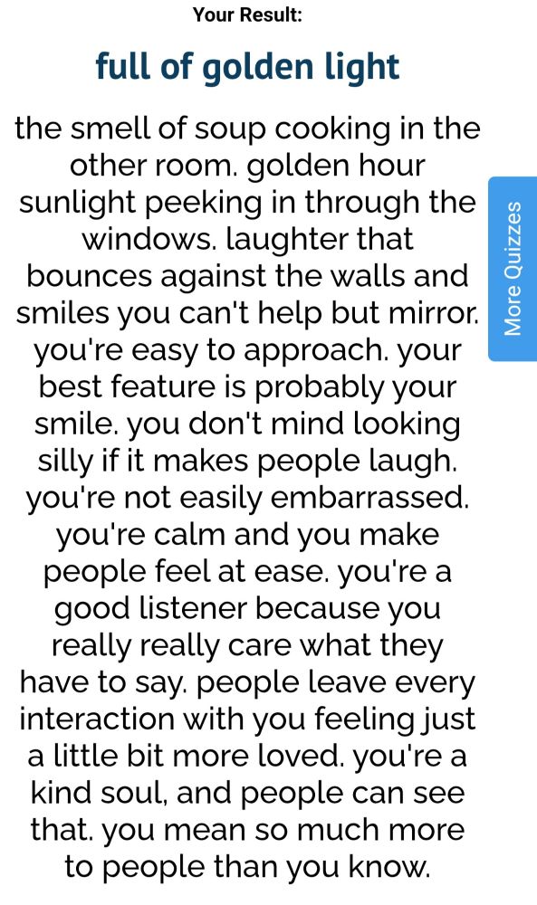 UQuiz result innit : the smell of soup cooking in the other room. golden hour sunlight peeking in through the windows. laughter that bounces against the walls and smiles you can't help but mirror. you're easy to approach. your best feature is probably your smile. you don't mind looking silly if it makes people laugh. you're not easily embarrassed. you're calm and you make people feel at ease. you're a good listener because you really really care what they have to say. people leave every interaction with you feeling just a little bit more loved. you're a kind soul, and people can see that. you mean so much more to people than you know.
