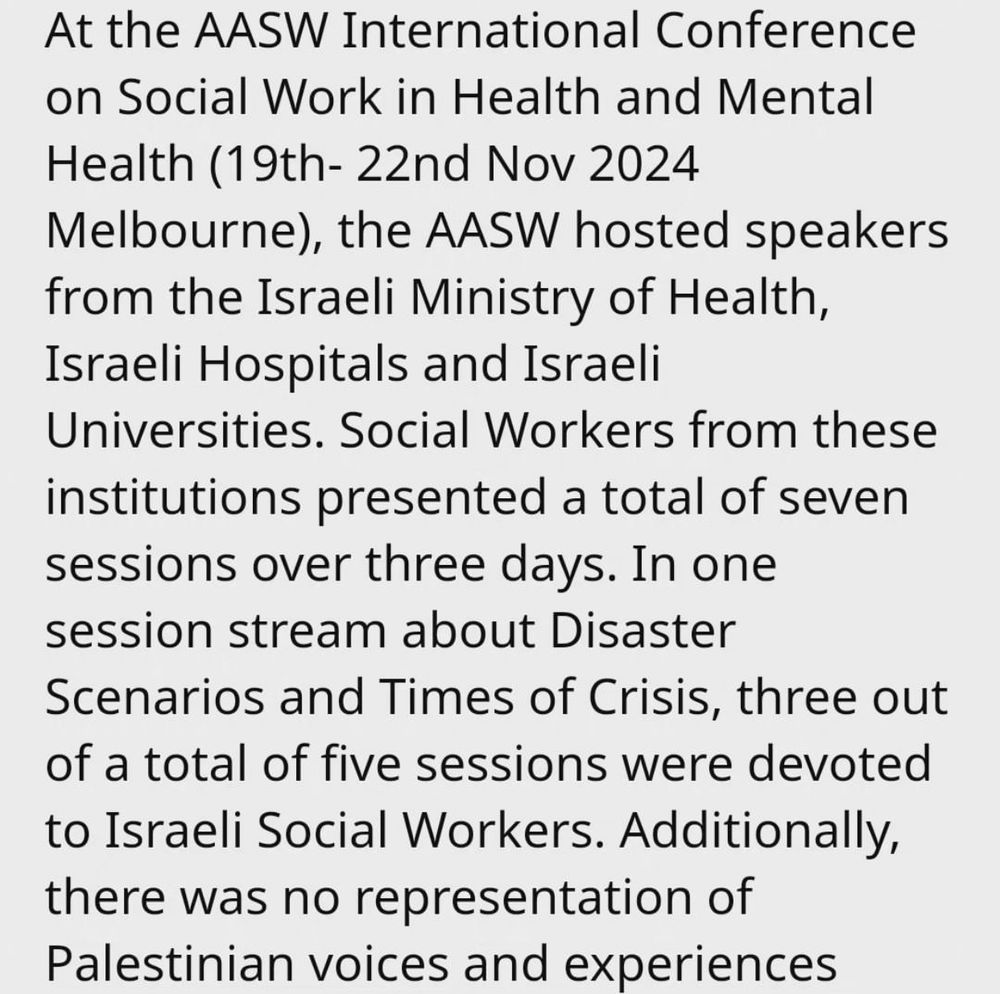 At the AASW International Conference on Social Work in Health and Mental Health (19th- 22nd Nov 2024 Melbourne), the AASW hosted speakers from the Israeli Ministry of Health, Israeli Hospitals and Israeli Universities. Social Workers from these institutions presented a total of seven sessions over three days. In one session stream about Disaster Scenarios and Times of Crisis, three out of a total of five sessions were devoted to Israeli Social Workers. Additionally, there was no representation of Palestinian voices and experiences