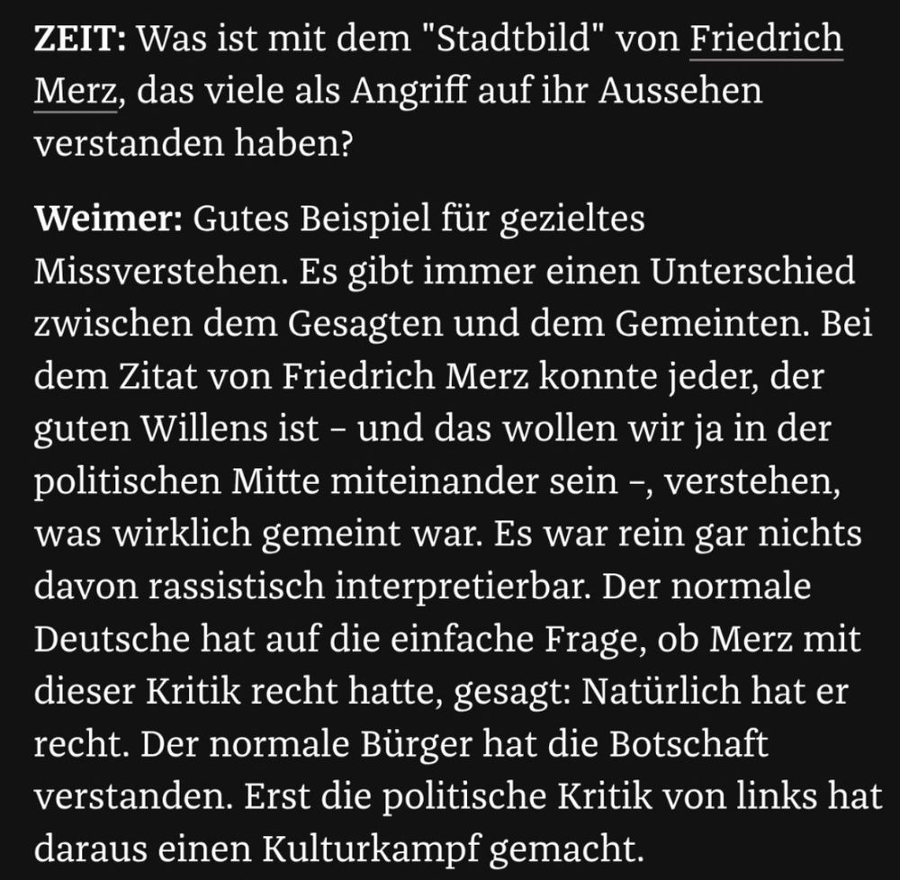 ZEIT: Was ist mit dem "Stadtbild" von Friedrich Merz, das viele als Angriff auf ihr Aussehen verstanden haben?

Weimer: Gutes Beispiel für gezieltes Missverstehen. Es gibt immer einen Unterschied zwischen dem Gesagten und dem Gemeinten. Bei dem Zitat von Friedrich Merz konnte jeder, der guten Willens ist – und das wollen wir ja in der politischen Mitte miteinander sein –, verstehen, was wirklich gemeint war. Es war rein gar nichts davon rassistisch interpretierbar. Der normale Deutsche hat auf die einfache Frage, ob Merz mit dieser Kritik recht hatte, gesagt: Natürlich hat er recht. Der normale Bürger hat die Botschaft verstanden. Erst die politische Kritik von links hat daraus einen Kulturkampf gemacht.